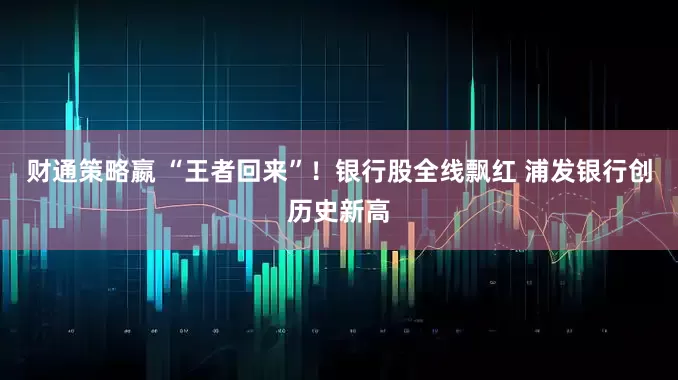 财通策略嬴 “王者回来”！银行股全线飘红 浦发银行创历史新高
