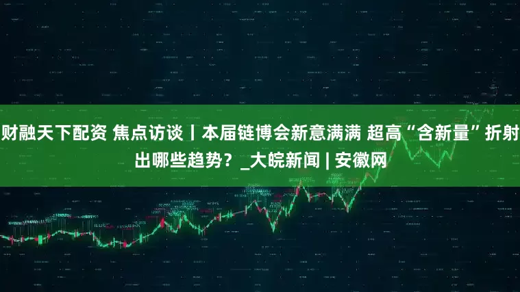 财融天下配资 焦点访谈丨本届链博会新意满满 超高“含新量”折射出哪些趋势？_大皖新闻 | 安徽网