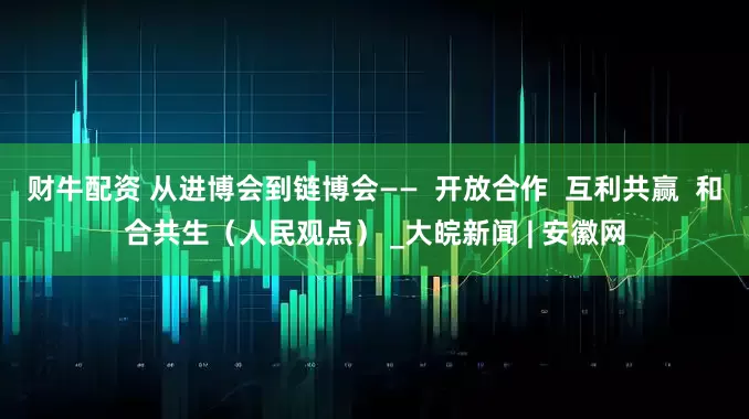 财牛配资 从进博会到链博会——  开放合作  互利共赢  和合共生（人民观点） _大皖新闻 | 安徽网