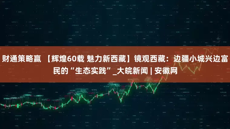 财通策略嬴 【辉煌60载 魅力新西藏】镜观西藏：边疆小城兴边富民的“生态实践”_大皖新闻 | 安徽网