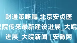 财通策略嬴 北京安贞医院安徽医院传来最新建设进展_大皖新闻 | 安徽网