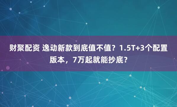 财聚配资 逸动新款到底值不值？1.5T+3个配置版本，7万起就能抄底？