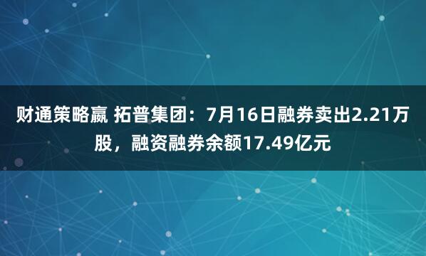 财通策略嬴 拓普集团：7月16日融券卖出2.21万股，融资融券余额17.49亿元