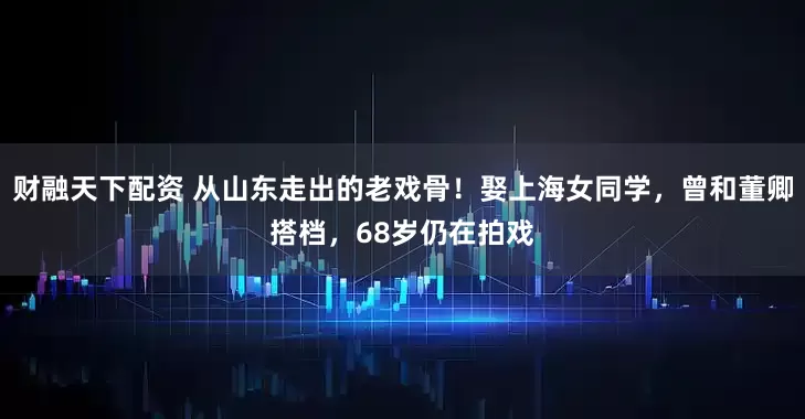 财融天下配资 从山东走出的老戏骨!娶上海女同学,曾和董卿搭档,68岁仍在拍戏